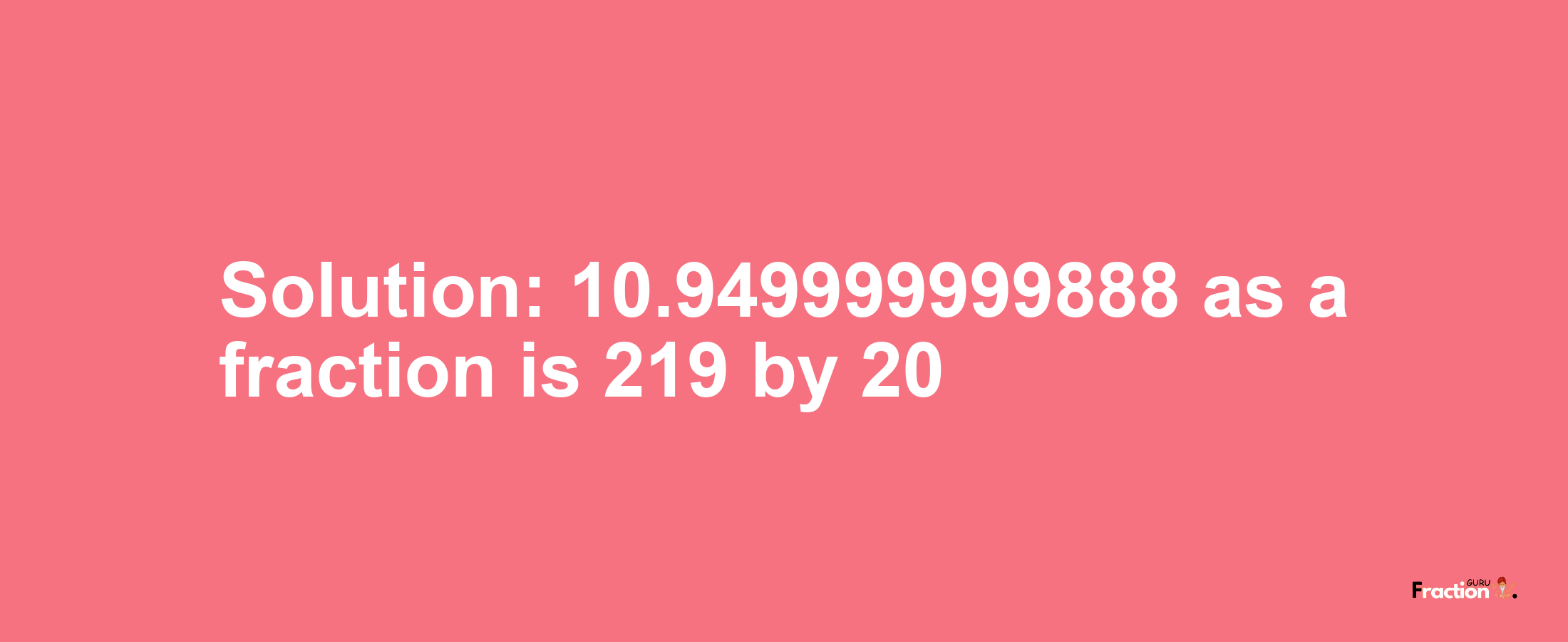 Solution:10.949999999888 as a fraction is 219/20